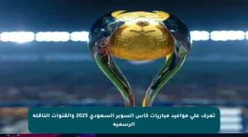 تعرف على مواعيد مباريات كأس السوبر السعودي 2025 والقنوات الناقلة الرسمية